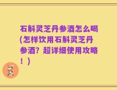 石斛灵芝丹参酒怎么喝(怎样饮用石斛灵芝丹参酒？超详细使用攻略！)