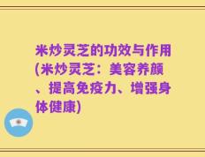 米炒灵芝的功效与作用(米炒灵芝：美容养颜、提高免疫力、增强身体健康)