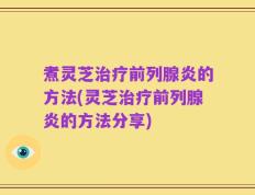 煮灵芝治疗前列腺炎的方法(灵芝治疗前列腺炎的方法分享)