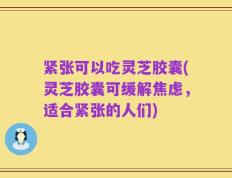 紧张可以吃灵芝胶囊(灵芝胶囊可缓解焦虑，适合紧张的人们)