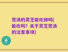 煲汤的灵芝能吃掉吗(能吃吗？关于灵芝煲汤的注意事项)