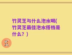 竹灵芝与什么泡水喝(竹灵芝最佳泡水搭档是什么？)