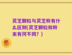 灵芝颗粒与灵芝粉有什么区别(灵芝颗粒和粉末有何不同？)