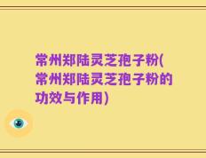 常州郑陆灵芝孢子粉(常州郑陆灵芝孢子粉的功效与作用)