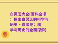 白灵芝大全(百科全书：探索白灵芝的科学与历史 - 白灵芝：科学与历史的全面探索)