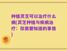 种植灵芝可以治疗什么病(灵芝种植与疾病治疗：你需要知道的事情)