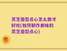 灵芝造型点心怎么做才好吃(如何制作美味的灵芝造型点心)