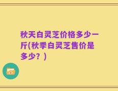 秋天白灵芝价格多少一斤(秋季白灵芝售价是多少？)