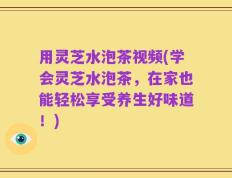 用灵芝水泡茶视频(学会灵芝水泡茶，在家也能轻松享受养生好味道！)