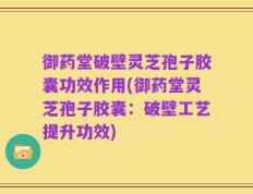 御药堂破壁灵芝孢子胶囊功效作用(御药堂灵芝孢子胶囊：破壁工艺提升功效)