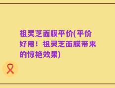 祖灵芝面膜平价(平价好用！祖灵芝面膜带来的惊艳效果)