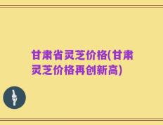 甘肃省灵芝价格(甘肃灵芝价格再创新高)
