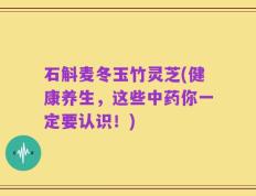 石斛麦冬玉竹灵芝(健康养生，这些中药你一定要认识！)