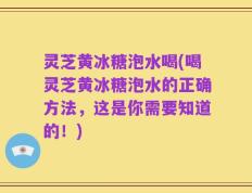 灵芝黄冰糖泡水喝(喝灵芝黄冰糖泡水的正确方法，这是你需要知道的！)