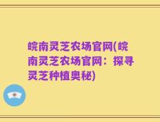 皖南灵芝农场官网(皖南灵芝农场官网：探寻灵芝种植奥秘)