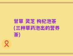 甘草 灵芝 枸杞泡茶(三种草药泡出的营养茶)