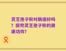 灵芝孢子粉对肠道好吗？探究灵芝孢子粉的健康功效？