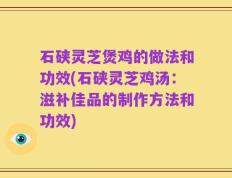 石硖灵芝煲鸡的做法和功效(石硖灵芝鸡汤：滋补佳品的制作方法和功效)