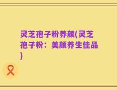 灵芝孢子粉养颜(灵芝孢子粉：美颜养生佳品)