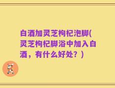 白酒加灵芝枸杞泡脚(灵芝枸杞脚浴中加入白酒，有什么好处？)