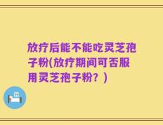 放疗后能不能吃灵芝孢子粉(放疗期间可否服用灵芝孢子粉？)