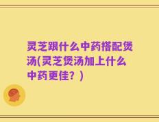 灵芝跟什么中药搭配煲汤(灵芝煲汤加上什么中药更佳？)