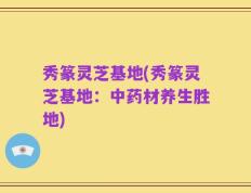 秀篆灵芝基地(秀篆灵芝基地：中药材养生胜地)