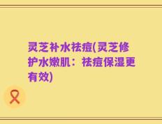 灵芝补水祛痘(灵芝修护水嫩肌：祛痘保湿更有效)