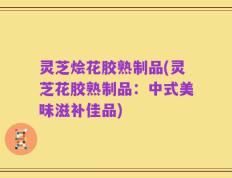 灵芝烩花胶熟制品(灵芝花胶熟制品：中式美味滋补佳品)