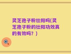 灵芝孢子粉壮阳吗(灵芝孢子粉的壮阳功效真的有效吗？)