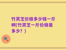 竹灵芝价格多少钱一斤啊(竹灵芝一斤价格是多少？)