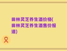 田林灵芝养生酒价格(田林灵芝养生酒售价报道)