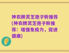 神农牌灵芝孢子粉推荐(神农牌灵芝孢子粉推荐：增强免疫力，促进健康)