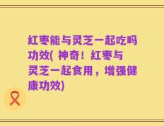 红枣能与灵芝一起吃吗功效( 神奇！红枣与灵芝一起食用，增强健康功效)