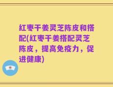 红枣干姜灵芝陈皮和搭配(红枣干姜搭配灵芝陈皮，提高免疫力，促进健康)