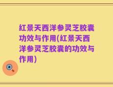 红景天西洋参灵芝胶囊功效与作用(红景天西洋参灵芝胶囊的功效与作用)