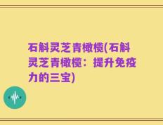 石斛灵芝青橄榄(石斛灵芝青橄榄：提升免疫力的三宝)