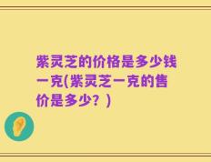紫灵芝的价格是多少钱一克(紫灵芝一克的售价是多少？)