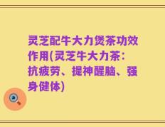 灵芝配牛大力煲茶功效作用(灵芝牛大力茶：抗疲劳、提神醒脑、强身健体)