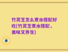 竹灵芝怎么煮水搭配好吃(竹灵芝煮水搭配，美味又养生)