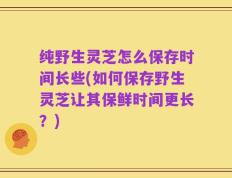 纯野生灵芝怎么保存时间长些(如何保存野生灵芝让其保鲜时间更长？)
