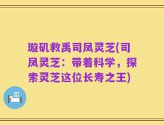 璇矶救禹司凤灵芝(司凤灵芝：带着科学，探索灵芝这位长寿之王)