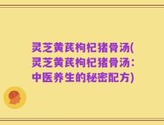 灵芝黄芪枸杞猪骨汤(灵芝黄芪枸杞猪骨汤：中医养生的秘密配方)
