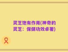 灵芝饱有作用(神奇的灵芝：保健功效卓著)