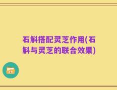 石斛搭配灵芝作用(石斛与灵芝的联合效果)