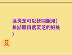 紫灵芝可以长期服用(长期服用紫灵芝的好处)