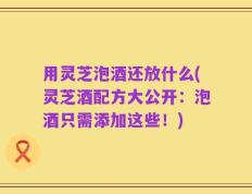 用灵芝泡酒还放什么(灵芝酒配方大公开：泡酒只需添加这些！)