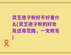 灵芝孢子粉好不好看什么(灵芝孢子粉的好处及适用范围，一文概览)