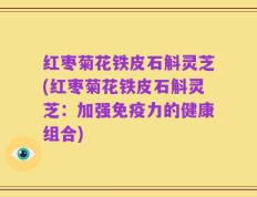 红枣菊花铁皮石斛灵芝(红枣菊花铁皮石斛灵芝：加强免疫力的健康组合)