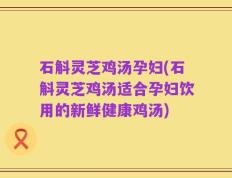 石斛灵芝鸡汤孕妇(石斛灵芝鸡汤适合孕妇饮用的新鲜健康鸡汤)